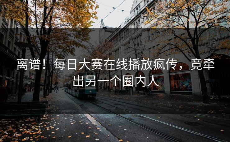 离谱！每日大赛在线播放疯传，竟牵出另一个圈内人