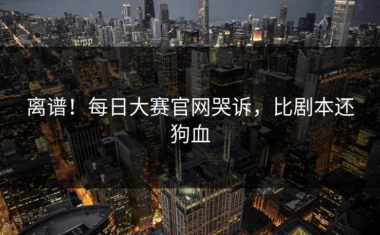 离谱！每日大赛官网哭诉，比剧本还狗血