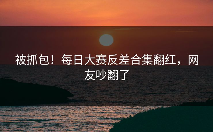 被抓包！每日大赛反差合集翻红，网友吵翻了