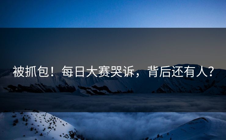 被抓包！每日大赛哭诉，背后还有人？