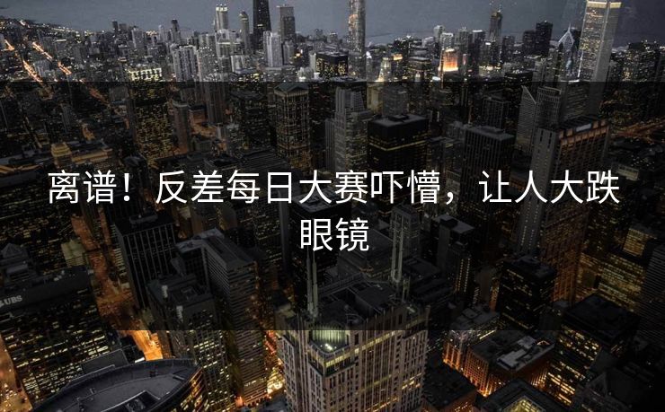 离谱！反差每日大赛吓懵，让人大跌眼镜