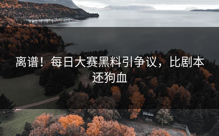 离谱！每日大赛黑料引争议，比剧本还狗血