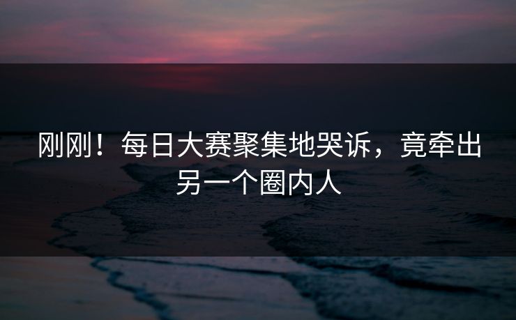刚刚！每日大赛聚集地哭诉，竟牵出另一个圈内人