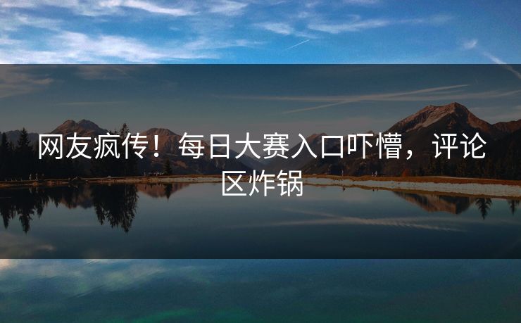网友疯传！每日大赛入口吓懵，评论区炸锅