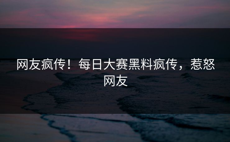网友疯传！每日大赛黑料疯传，惹怒网友
