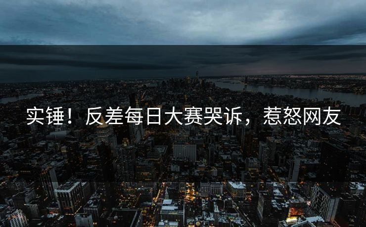 实锤！反差每日大赛哭诉，惹怒网友