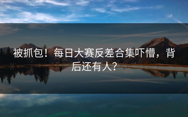被抓包！每日大赛反差合集吓懵，背后还有人？
