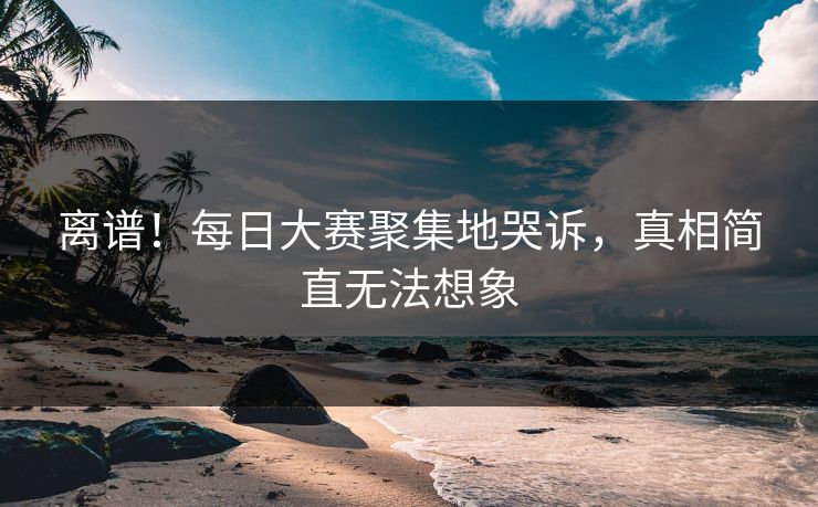 离谱！每日大赛聚集地哭诉，真相简直无法想象