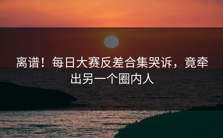离谱！每日大赛反差合集哭诉，竟牵出另一个圈内人