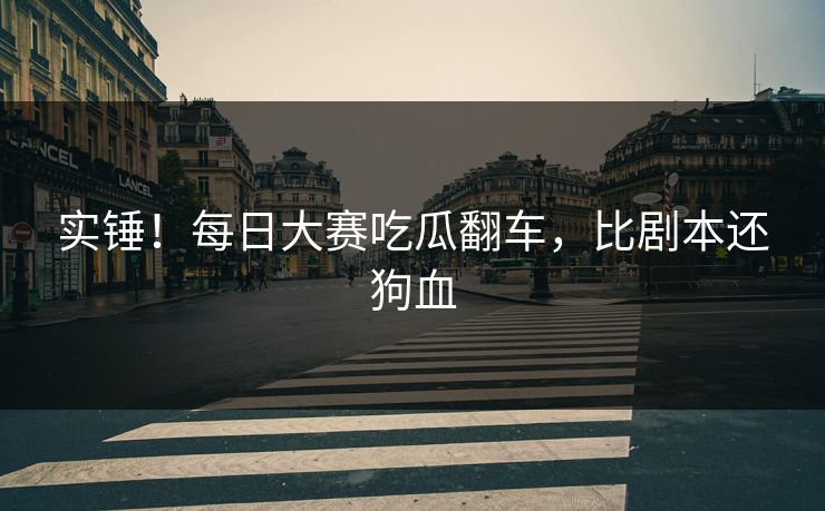 实锤！每日大赛吃瓜翻车，比剧本还狗血