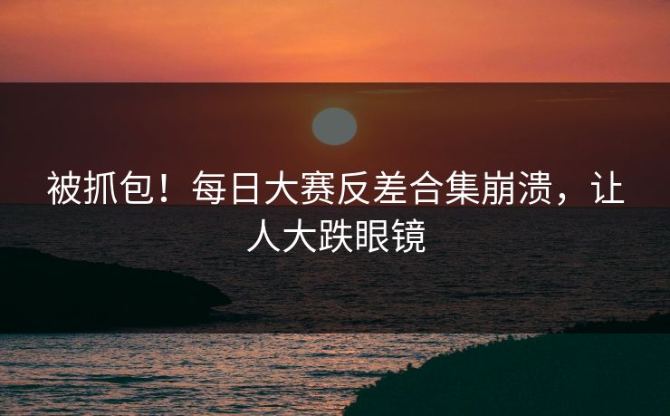 被抓包！每日大赛反差合集崩溃，让人大跌眼镜