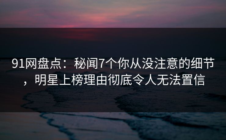 91网盘点：秘闻7个你从没注意的细节，明星上榜理由彻底令人无法置信