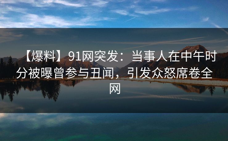 【爆料】91网突发：当事人在中午时分被曝曾参与丑闻，引发众怒席卷全网