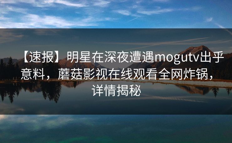 【速报】明星在深夜遭遇mogutv出乎意料，蘑菇影视在线观看全网炸锅，详情揭秘