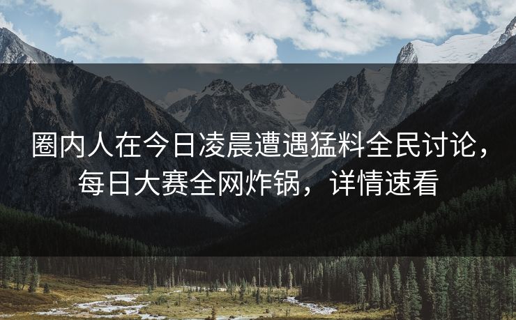 圈内人在今日凌晨遭遇猛料全民讨论，每日大赛全网炸锅，详情速看