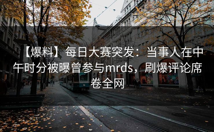 【爆料】每日大赛突发：当事人在中午时分被曝曾参与mrds，刷爆评论席卷全网