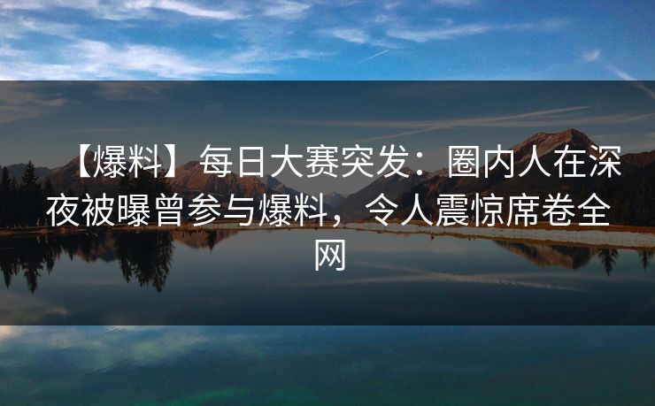 【爆料】每日大赛突发：圈内人在深夜被曝曾参与爆料，令人震惊席卷全网