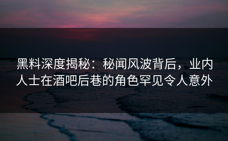 黑料深度揭秘：秘闻风波背后，业内人士在酒吧后巷的角色罕见令人意外