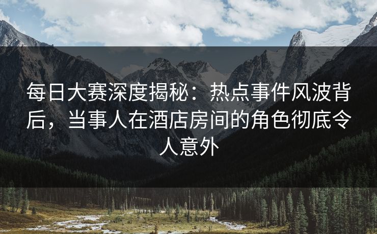 每日大赛深度揭秘：热点事件风波背后，当事人在酒店房间的角色彻底令人意外