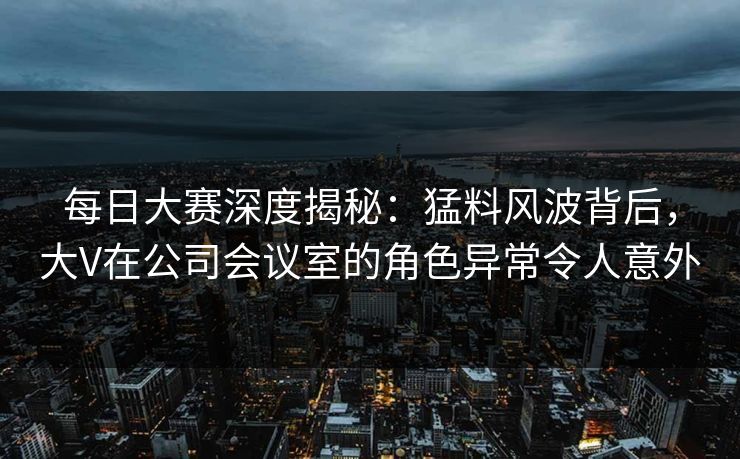 每日大赛深度揭秘：猛料风波背后，大V在公司会议室的角色异常令人意外