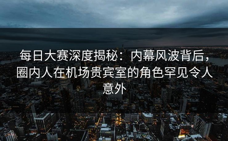 每日大赛深度揭秘：内幕风波背后，圈内人在机场贵宾室的角色罕见令人意外