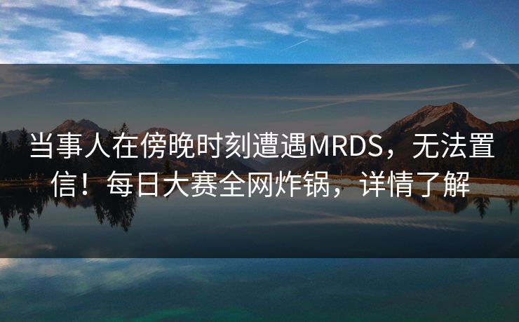 当事人在傍晚时刻遭遇MRDS，无法置信！每日大赛全网炸锅，详情了解