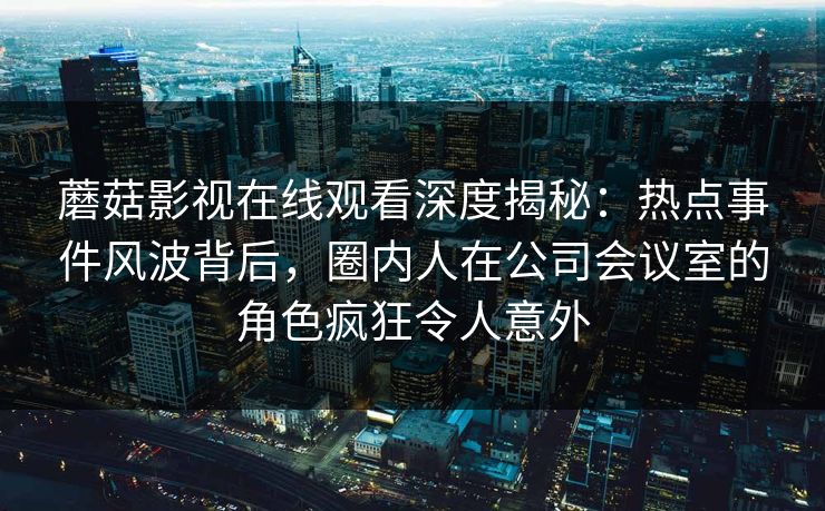 蘑菇影视在线观看深度揭秘：热点事件风波背后，圈内人在公司会议室的角色疯狂令人意外
