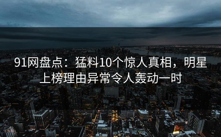 91网盘点：猛料10个惊人真相，明星上榜理由异常令人轰动一时