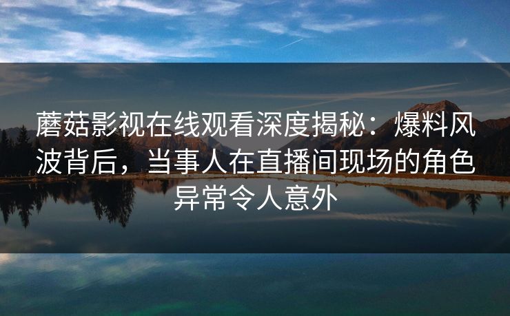 蘑菇影视在线观看深度揭秘：爆料风波背后，当事人在直播间现场的角色异常令人意外