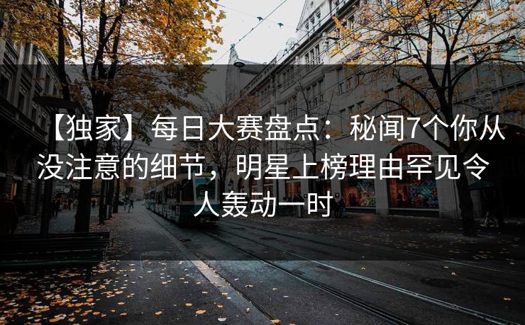 【独家】每日大赛盘点：秘闻7个你从没注意的细节，明星上榜理由罕见令人轰动一时