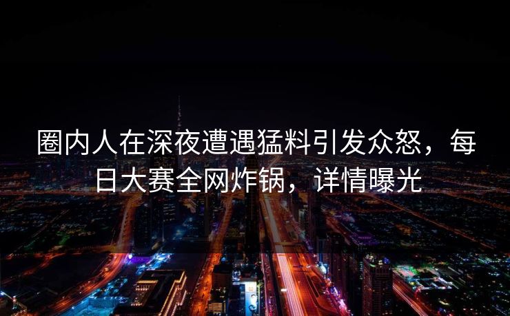 圈内人在深夜遭遇猛料引发众怒，每日大赛全网炸锅，详情曝光