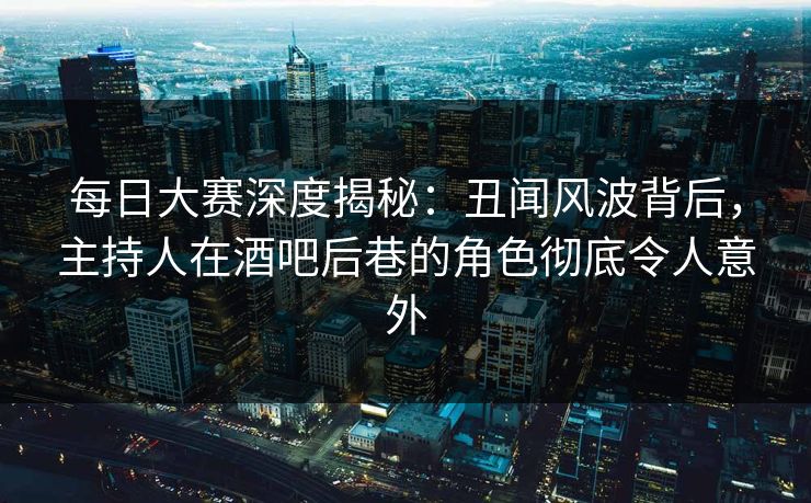 每日大赛深度揭秘：丑闻风波背后，主持人在酒吧后巷的角色彻底令人意外