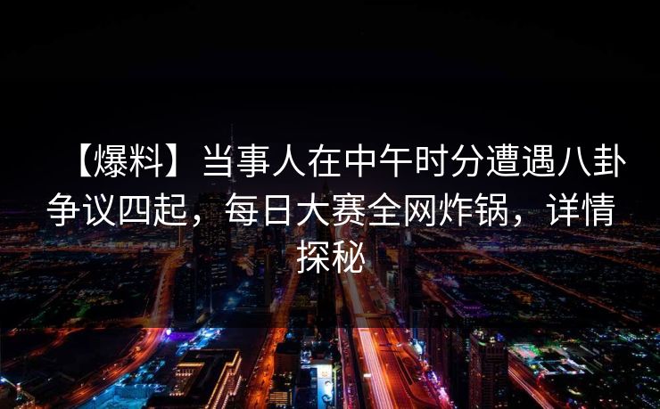 【爆料】当事人在中午时分遭遇八卦争议四起，每日大赛全网炸锅，详情探秘