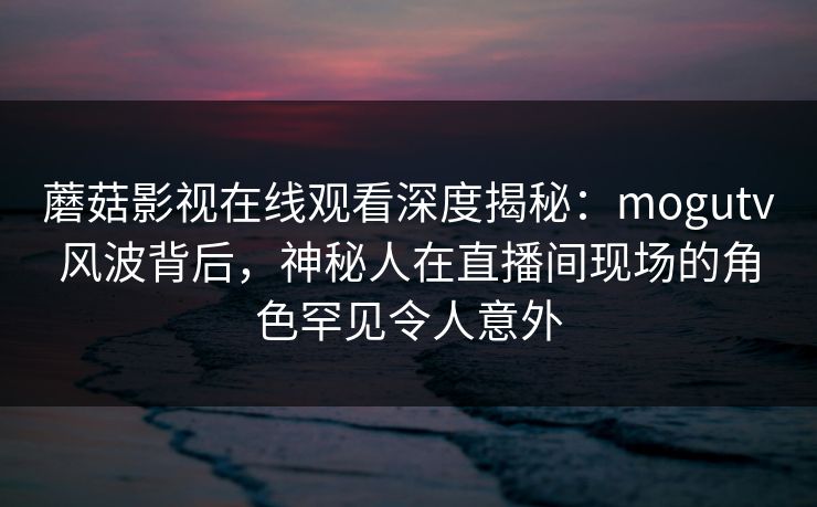 蘑菇影视在线观看深度揭秘：mogutv风波背后，神秘人在直播间现场的角色罕见令人意外