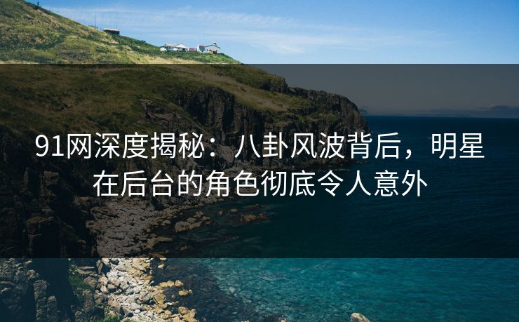 91网深度揭秘：八卦风波背后，明星在后台的角色彻底令人意外