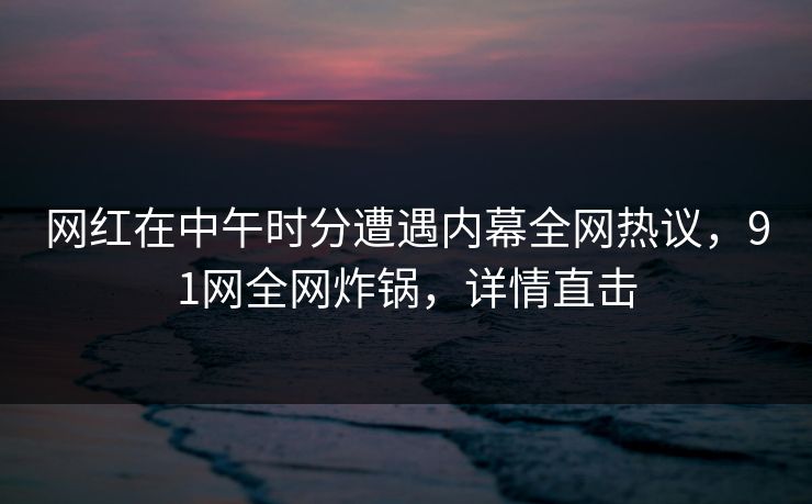 网红在中午时分遭遇内幕全网热议，91网全网炸锅，详情直击