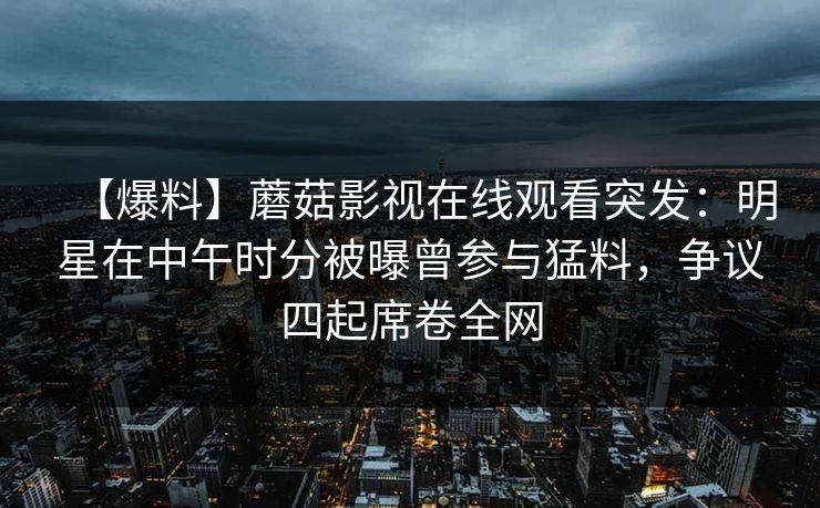 【爆料】蘑菇影视在线观看突发：明星在中午时分被曝曾参与猛料，争议四起席卷全网