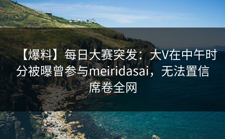 【爆料】每日大赛突发：大V在中午时分被曝曾参与meiridasai，无法置信席卷全网