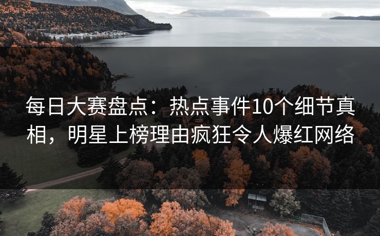 每日大赛盘点：热点事件10个细节真相，明星上榜理由疯狂令人爆红网络