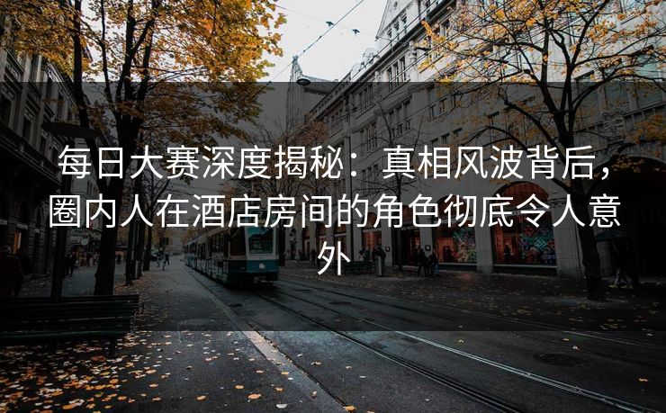 每日大赛深度揭秘：真相风波背后，圈内人在酒店房间的角色彻底令人意外