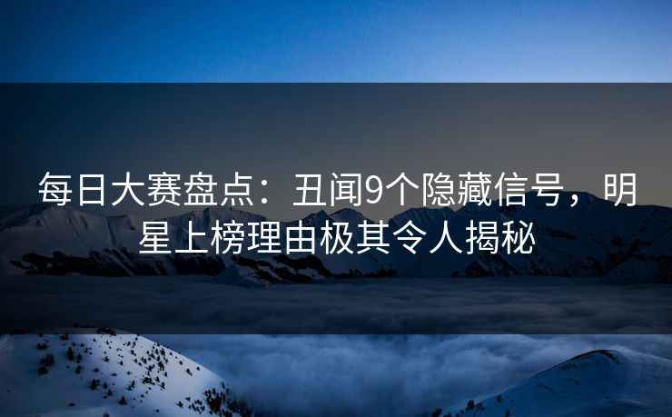 每日大赛盘点：丑闻9个隐藏信号，明星上榜理由极其令人揭秘