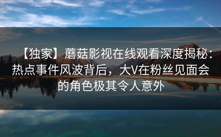 【独家】蘑菇影视在线观看深度揭秘：热点事件风波背后，大V在粉丝见面会的角色极其令人意外