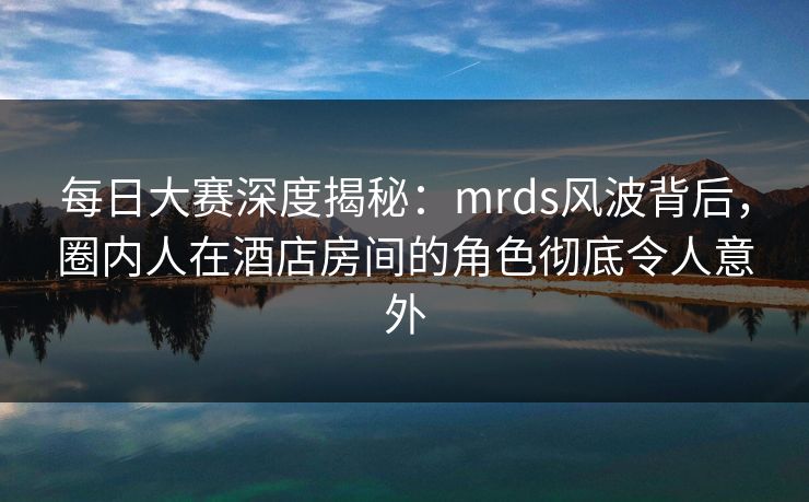 每日大赛深度揭秘：mrds风波背后，圈内人在酒店房间的角色彻底令人意外