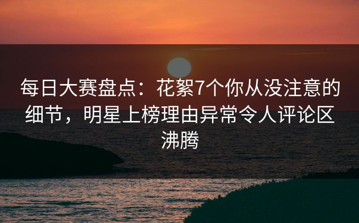 每日大赛盘点：花絮7个你从没注意的细节，明星上榜理由异常令人评论区沸腾