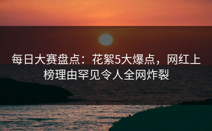 每日大赛盘点：花絮5大爆点，网红上榜理由罕见令人全网炸裂