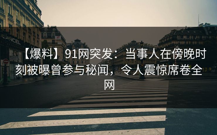 【爆料】91网突发：当事人在傍晚时刻被曝曾参与秘闻，令人震惊席卷全网