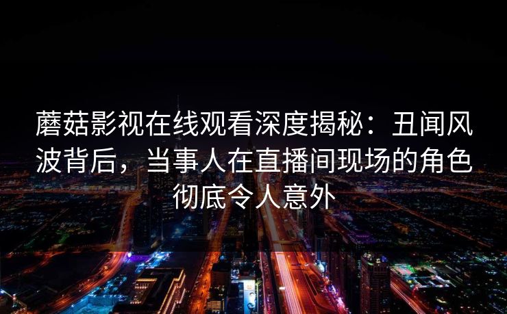 蘑菇影视在线观看深度揭秘：丑闻风波背后，当事人在直播间现场的角色彻底令人意外