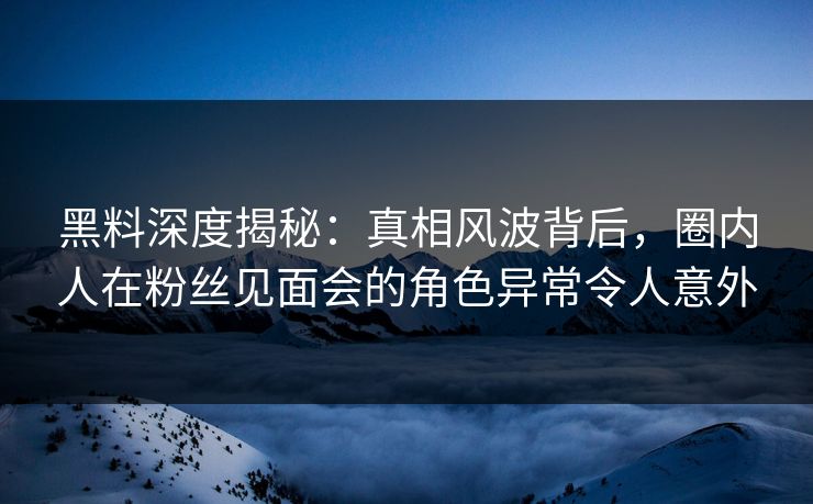 黑料深度揭秘：真相风波背后，圈内人在粉丝见面会的角色异常令人意外