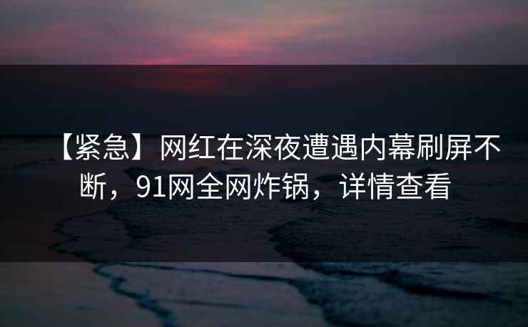 【紧急】网红在深夜遭遇内幕刷屏不断，91网全网炸锅，详情查看