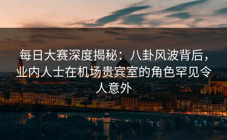 每日大赛深度揭秘：八卦风波背后，业内人士在机场贵宾室的角色罕见令人意外